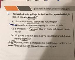 Şehirlerin Fonksiyonları ve Değişimi
7. Tarihsel süreçte şehirler ile ilgili verilen aşağıdaki bilgi-
lerden hangisi yanlıştır?
A) İlk şehirler akarsu boylarında kurulmuştur.
ilk şehirlerin nüfusları ve gelişme hızları fazladır.
Ma
C) Şehirleşme 17. yy.'dan itibaren hızla gelişmeye başla-
mıştır.
D) 19. yy.'da ulaşımın gelişmesiyle kentlerin kurulduğu sa-
halar gelişmiştir.
EGünümüzdeki şehirleşmenin başlangıcı, anlamı ve
fonksiyonlarıyla sanayi inkilabına dayanır.