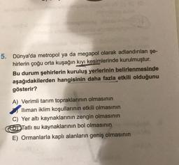 5. Dünya'da metropol ya da megapol olarak adlandırılan şe-
hirlerin çoğu orta kuşağın kıyı kesimlerinde kurulmuştur.
Bu durum şehirlerin kuruluş yerlerinin belirlenmesinde
aşağıdakilerden hangisinin daha fazla etkili olduğunu
gösterir?
A) Verimli tarım topraklarının olmasının
Iliman iklim koşullarının etkili olmasının
C) Yer altı kaynaklarının zengin olmasının
DDTatlı su kaynaklarının bol olmasının
E) Ormanlarla kaplı alanların geniş olmasının