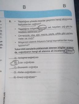 3-
da
ve
bir
k-
le
YAYINLARI
●
6. . Yaşadığınız yörede insanlar geçimini hangi ekonomik
faaliyetlerden sağlıyor?
C
B
●
B
Yaşadığınız bölgede deprem, sel, heyelan, çığ gibi fe
laketlere rastlanıyor mu?
Çevrenizde, oba, ağıl, mezra, yayla, çiftlik gibi yerleş-
meler var mıdır?
Bölgenizin elektrik ihtiyacını hangi kaynaklardan karşı-
liyorsunuz?
Yukarıdaki sorularla yoklanmak istenen bilgiler arasın-
da, coğrafyanın hangi alt alanına ait inceleme yoktur?
A) Yerleşme coğrafyası
B) Sular coğrafyası
CEkonomik coğrafya
D) Afetler coğrafyası
E) Enerji coğrafyası