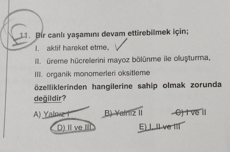 11. Bir canlı yaşamını devam ettirebilmek için;
I. aktif hareket etme,
II. üreme hücrelerini mayoz bölünme ile oluşturma,
III. organik monomerleri oksitleme
özelliklerinden hangilerine sahip olmak zorunda
değildir?
A) Yalnız
D) II ve III
B) Yalnız II
etve