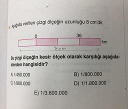 8. Aşağıda verilen çizgi ölçeğin uzunluğu 8 cm'dir.
0
A) 1/450.000
C) 1/900.000 €
36
8cm
Bu çizgi ölçeğin kesir ölçek olarak karşılığı aşağıda-
kilerden hangisidir?
E) 1/3.600.000
km
B) 1/800.000
D) 1/1.800.000