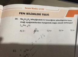 Sınav Kodu: L122
FEN BİLİMLERİ TESTİ
10. Na₂Cr₂O, bileşiğindeki Cr taneciğinin yükseltgenme basa-
mağı aşağıdakilerden hangisinde doğru olarak verilmiştir?
(11 Na, 80)
A) 2-
11.
1. 20 Ca
11. Ar
6+
C) 5+
2+-14
D) 3+
E) 2+