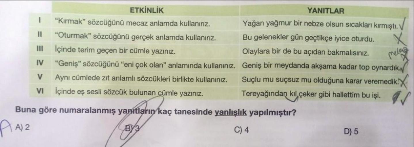 I
||
III
IV
V
VI
ETKİNLİK
"Kırmak" sözcüğünü mecaz anlamda kullanırız.
"Oturmak" sözcüğünü gerçek anlamda kullanırız.
İçinde terim geçen bir cümle yazınız.
"Geniş" sözcüğünü "eni çok olan" anlamında kullanınız.
Aynı cümlede zıt anlamlı sözcükleri birlikte