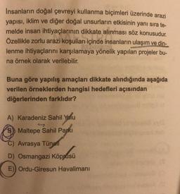 İnsanların doğal çevreyi kullanma biçimleri üzerinde arazi
yapısı, iklim ve diğer doğal unsurların etkisinin yanı sıra te-
melde insan ihtiyaçlarının dikkate alınması söz konusudur.
Özellikle zorlu arazi koşulları içinde insanların ulaşım ve din-
lenme ihtiyaçlarını karşılamaya yönelik yapılan projeler bu-
na örnek olarak verilebilir.
Buna göre yapılış amaçları dikkate alındığında aşağıda
verilen örneklerden hangisi hedefleri açısından
diğerlerinden farklıdır?
A) Karadeniz Sahil Yolu
47
Maltepe Sahil Parki
C) Avrasya Tüneli
D) Osmangazi Köprüsü
E) Ordu-Giresun Havalimanı
(0