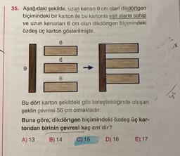35. Aşağıdaki şekilde, uzun kenarı 9 cm olan dikdörtgen
biçimindeki bir karton ile bu kartonla eşit alana sahip
ve uzun kenarları 6 cm olan dikdörtgen biçimindeki
özdeş üç karton gösterilmiştir.
9
6
E-E
6
6
Bu dört karton şekildeki gibi birleştirildiğinde oluşan
şeklin çevresi 56 cm olmaktadır.
6.3= 1.8
Buna göre, dikdörtgen biçimindeki özdeş üç kar-
tondan birinin çevresi kaç cm'dir?
A) 13
B) 14 C) 15
D) 16
E) 17
6.2=12
92-18