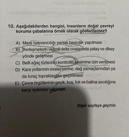 çelu asigure singlunub
10. Aşağıdakilerden hangisi, insanların doğal çevreyi
koruma çabalarına örnek olarak gösterilemez?
A) Mera hayvancılığı yerine besicilik yapılması
B) Yerleşmelerin verimli delta ovalarında yatay ve dikey
yönde gelişmesi
C) Belli ağaç türlerinin kontrollü kesimine izin verilmesi
D) Kara yollarının ovalar yerine, dağ yamaçlarından ya
da kıraç topraklardan geçirilmesi
E) Çevre örgütlerinin geyik, kuş, fok ve balina avcılığına
karşı eylemler yapması
Diğer sayfaya geçiniz.