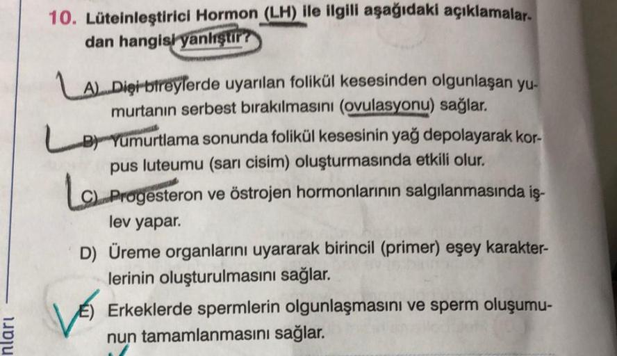 nları
10. Lüteinleştirici Hormon (LH) ile ilgili aşağıdaki açıklamalar-
dan hangisi yanliştir?
LA)Dişi bireylerde uyarılan folikül kesesinden olgunlaşan yu-
murtanın serbest bırakılmasını (ovulasyonu) sağlar.
LB Yumurtlama sonunda folikül kesesinin yağ dep