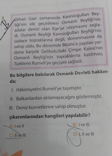 8.
B
Orhan Gazi zamanında Karesioğulları Bey-
liği'nin ele geçirilmesi Osmanlı Beyliği'nin
adalar denizi olan Ege'ye ulaşmasını sağla-
di. Osmanlı Beyliği Karesioğulları Beyliği'nin
sadece topraklarına değil, donanmasına da
sahip oldu. Bu dönemde Bizans'a