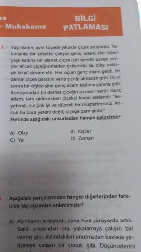 na
- Muhakeme
BİLGİ
PATLAMASI
7. Yaşlı kadın, aynı köşede yıllardır çiçek satıyordu. Ya-
kınlarda bir şirkette çalışan genç adam, her öğlen
yaşlı kadına bir demet çiçek için gerekli parayı veri-
yor ancak çiçeği almadan gidiyordu. Bu olay, yakla-
şık iki y