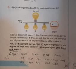 6. Aşağıdaki algoritmada ABC üç basamaklı bir sayıdır.
Ampul
30k
ABC
2
108
B) 370
366
Sepet
ABC üç basamaklı sayısı 2, 3 ve 5 ile tam bölünüyorsa büyük
ampul yanmakta 2, 3, 5'ten en çok ikisi ile tam bölünüyorsa
ampul yanmamakta ve sayı direk sepete eklenmektedir.
ABC üç basamaklı sayısı (100, K) açık aralığında yer al-
dığına ve ampul bu şekilde 11 defa yandığına göre K en
çok kaçtır?
A) 330
3
150
330
C) 400 D) 420
5
180
260
E) 450
210 240 270
290
32.0
2
3
'2