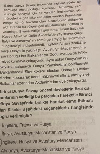 Birinci Dünya Savaşı öncesinde İngiltere büyük bir
sömürge imparatorluğu kurmuştu. Almanya, yeni
kurduğu sanayisi için bir yandan İngiltere'nin sö-
mürgelerine göz dikerken diğer yandan Fransa'dan
zengin kömür havzası olan Alsas-Loren Bölgesi'ni
aldı. Fran