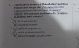 5.
I. Dünya Savaşı sırasında ABD tarafından yayımlanan
Wilson İlkeleri'nde yer alan "Galip (yenen) devletler
mağlup (yenilen) devletlerden toprak almayacak."
maddesi, savaştan sonra aşağıdakilerden hangisinin
doğmasında etkili olmuştur?
A) Sömürgeci anlayışın
B) Milliyetçi hareketlerin
C) Kolonicilik çalışmalarının
D) Manda ve himaye sisteminin
Selfdeterminasyon usulüyle idarenin
7.