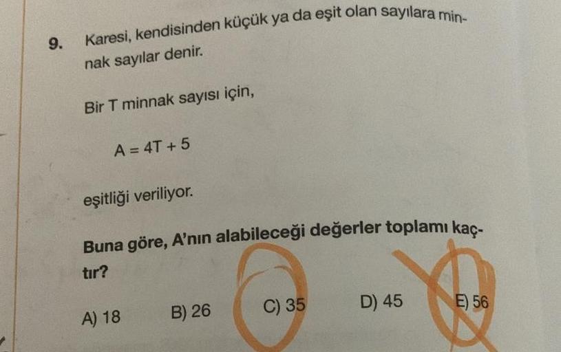 9.
Karesi, kendisinden küçük ya da eşit olan sayılara min-
nak sayılar denir.
Bir T minnak sayısı için,
A = 4T+5
eşitliği veriliyor.
Buna göre, A'nın alabileceği değerler toplamı kaç-
tır?
A) 18
B) 26
C) 35
D) 45
E) 56