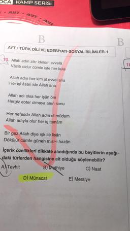 OCA KAMP SERİSİ
T. AUT.
B
AYT / TÜRK DİLİ VE EDEBİYATI-SOSYAL BİLİMLER-1
10. Allah adın zikr idelüm evvelâ
Vâcib oldur cümle işte her kula
Allah adın her kim ol evvel ana
Her işi âsân ide Allah ana
Allah adı olsa her işün öni
Hergiz ebter olmaya anın sonu
Her nefesde Allah adın di müdam
Allah adıyla olur her iş tamâm
Bir gez Allah diye ışk ile lisân
Dökülür cümle güneh misl-i hazân
İçerik özellikleri dikkate alındığında bu beyitlerin aşağı-
daki türlerden hangisine ait olduğu söylenebilir?
A Tevhit
B) Methiye
C) Naat
D) Münacat
B
E) Mersiye
11