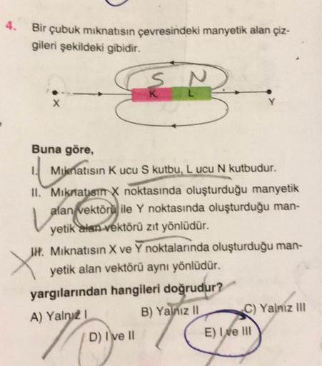 4. Bir çubuk mıknatısın çevresindeki manyetik alan çiz-
gileri şekildeki gibidir.
Buna göre,
Mıknatısın K ucu S kutbu, Lucu N kutbudur.
L
II. Mıknatısm X noktasında oluşturduğu manyetik
alan vektörü ile Y noktasında oluşturduğu man-
yetik alan vektörü zıt 