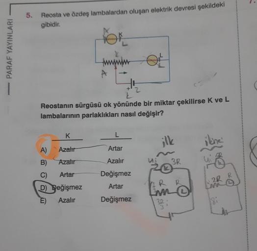 PARAF YAYINLARI
5.
Reosta ve özdeş lambalardan oluşan elektrik devresi şekildeki
gibidir.
FOR
www
K
A)
Azalır
B)
Azalır
C) Artar
D) Değişmez
E) Azalır
A
Reostanın sürgüsü ok yönünde bir miktar çekilirse K ve L
lambalarının parlaklıkları nasıl değişir?
www
