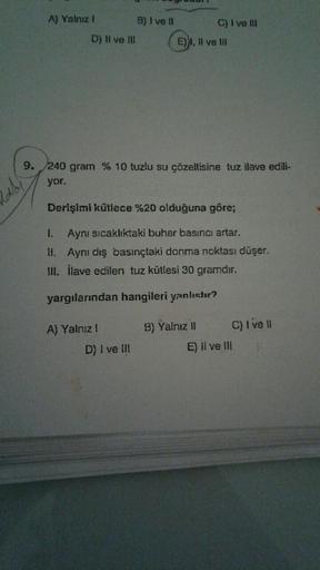 A) Yalnız I
abi
D) II ve III
B) I ve II
9. 240 gram % 10 tuzlu su çözeltisine tuz ilave edili-
yor.
A) Yalnız !
D) I ve III
C) I ve III
E), Il ve Ill
Derişimi kütlece %20 olduğuna göre;
1.
Aynı sıcaklıktaki buhar basıncı artar.
11. Aynı dış basınçtaki donm