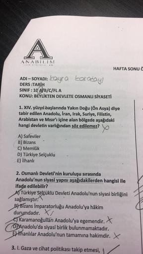 A
ANABILIM
67 1"K
ADI-SOYADI: kayra taraday!
DERS :TARİH
SINIF: 10 A/B/C/FLA
KONU: BEYLİKTEN DEVLETE OSMANLI SİYASETİ
1. XIV. yüzyıl başlarında Yakın Doğu (Ön Asya) diye
tabir edilen Anadolu, Iran, Irak, Suriye, Filistin,
Arabistan ve Mısır'ı içine alan bö