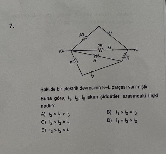 7.
K.
R
A) 1₂ > 1₁ > 13
C) 12 > 13 = 1₁
E) 13 >1₂ > 1₁
3R
R
13
2R
w
1₂
L
Şekilde bir elektrik devresinin K-L parçası verilmiştir.
Buna göre, 1₁, 12, 13 akım şiddetleri arasındaki ilişki
nedir?
B)
1₁ > 12 = 13
D) 1₁ = 13 > 12