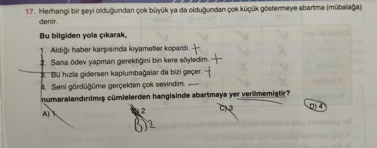 17. Herhangi bir şeyi olduğundan çok büyük ya da olduğundan çok küçük göstermeye abartma (mübalağa)
denir.
Bu bilgiden yola çıkarak,
1. Aldığı haber karşısında kıyametler kopardı. +
2. Sana ödev yapman gerektiğini bin kere söyledim.+
3. Bu hızla gidersen k