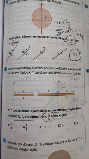 kürenin
A
5
B)
2
4
Buna göre, kürenin eylemsizlik momenti kaç kg. m² dir?
(1=mr²)
shög shog
X
llettüx
10 kg'dır.
2₁
mr2
$B.
nde dönen
D2
1
Y
ovulo 3
Şekildeki gibi düşey eksenler çevresinde dönen , 2 boyundaki
düzgün ve türdeş X, Y çubuklarının kütleleri s