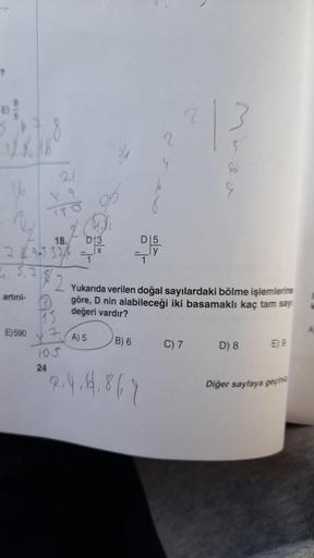 ?
artırıl-
E) 590
18.
2-69-553/4 =
5.7
15
2
F
105
24
D 3
A) 5
D5
ly
Yukarıda verilen doğal sayılardaki bölme işlemlerine
göre, D nin alabileceği iki basamaklı kaç tam say
değeri vardır?
B) 6
2.4. 14.867
E
C) 7
D) 8
E) 9
Diğer sayfaya geçini