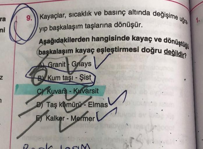 ra
ni
Z
9. Kayaçlar, sıcaklık ve basınç altında değişime uğra
yıp başkalaşım taşlarına dönüşür.
Aşağıdakilerden hangisinde kayaç ve dönüştüğü
başkalaşım kayaç eşleştirmesi doğru değildir?
A Granit Grays
BKum taşı-Şist
CY Kuvars - Kuvarsit
D) Taş Kömürü- El