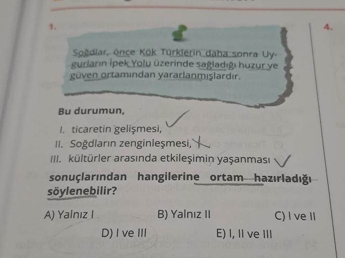 Soğdlar, önce Kök Türklerin daha sonra Uy-
gurların İpek Yolu üzerinde sağladığı huzur ve
güven ortamından yararlanmışlardır.
Bu durumun,
1. ticaretin gelişmesi,
II. Soğdların zenginleşmesi,
III. kültürler arasında etkileşimin yaşanması
sonuçlarından hangi