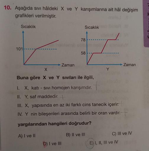 10. Aşağıda sıvı hâldeki X ve Y karışımlarına ait hâl değişim
grafikleri verilmiştir.
Sıcaklık
101
→ Zaman
Sıcaklık
78
D) I ve III
58 --
X
Buna göre X ve Y sıvıları ile ilgili,
I. X, katı - Sivi homojen karışımdır.
II. Y, saf maddedir. -
III. X, yapısında