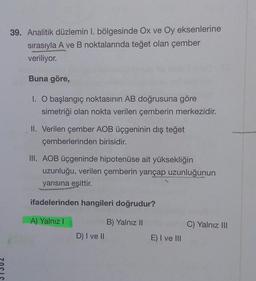 39. Analitik düzlemin I. bölgesinde Ox ve Oy eksenlerine
sırasıyla A ve B noktalarında teğet olan çember
veriliyor.
Buna göre,
1. O başlangıç noktasının AB doğrusuna göre
simetriği olan nokta verilen çemberin merkezidir.
II. Verilen çember AOB üçgeninin dış teğet
çemberlerinden birisidir.
III. AOB üçgeninde hipotenüse ait yüksekliğin
uzunluğu, verilen çemberin yarıçap uzunluğunun
yarısına eşittir.
ifadelerinden hangileri doğrudur?
A) Yalnız I
B) Yalnız II
D) I ve II
E) I ve III
C) Yalnız III