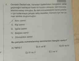 V
4.
Osmanlı Devleti'nde, hanedan üyelerinden hangisinin tahta
geçeceğini belirleyen kesin bir kuralın olmayışı, taht mücade-
lelerine sebep olmuştur. Bu taht mücadelelerini kendi çıkarla-
ri için kullanmaya çalışan rakip devletler, Osmanlı için her za-
man tehlike oluşturmuştur.
Soru zamiri
II. Kişi zamiri
III. İşaret zamiri
IV. Belgisiz zamir
V. Dönüşlülük zamiri
Bu parçada numaralanmış zamirlerden hangisi vardır?
A) Yalnız I
B) II ve III
C) III ve IV
D) IV ve V
E) I ve V