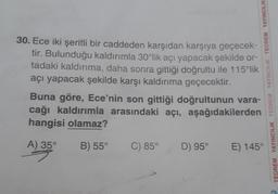 30. Ece iki şeritli bir caddeden karşıdan karşıya geçecek-
tir. Bulunduğu kaldırımla 30°lik açı yapacak şekilde or-
tadaki kaldırıma, daha sonra gittiği doğrultu ile 115°lik
açı yapacak şekilde karşı kaldırıma geçecektir.
Buna göre, Ece'nin son gittiği doğrultunun vara-
cağı kaldırımla arasındaki açı, aşağıdakilerden
hangisi olamaz?
A) 35°
B) 55°
C) 85°
TEOREM YAYINCILIK TEOREM YAYINCILIK TEOREM YAYINCILIK
D) 95°
E) 145°