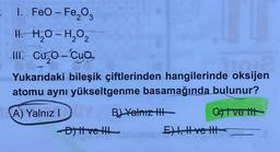- 1. FeO-Fe₂O3
H. H₂O-H₂O₂
III. Cuo-Cua
2
Yukarıdaki bileşik çiftlerinden hangilerinde oksijen
atomu aynı yükseltgenme basamağında bulunur?
Civettt
A) Yalnız IY B) Yalnız III
D) | ve !!!
E) I, II ve II
1826