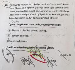 20. Türkiye'de yaşayan ve coğrafya dersinde "yerel saat" kavra-
mını öğrenen bir öğrenci, yaşadığı yerde öğle vaktini belirle-
mek için yatay düzleme dik olarak duran bir cismin gölge boyu
değişimini izlemiştir. Cismin gölgesinin en kısa olduğu anda
kolundaki saatin 12.40'ı gösterdiğini fark etmiştir.
Bati
Öğrenci bu gözlemi sonucunda, yaşadığı yerle ilgili;
Ekvator'a olan kuş uçumu uzaklığı,
boylam derecesi,
IIXX enlem derecesi
özelliklerinden hangilerine kesinlikle ulaşır?
A) Yalnız I
pro
B Yalniz II
yolla
E ve III
CYalnız III