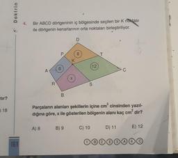 =tır?
18
Doktrin
161
4.
Bir ABCD dörtgeninin iç bölgesinde seçilen bir K noktası
ile dörtgenin kenarlarının orta noktaları birleştiriliyor.
R
A) 8
0
B
K
B) 9
X
8
12
Parçaların alanları şekillerin içine cm² cinsinden yazıl-
dığına göre, x ile gösterilen bölgenin alanı kaç cm² dir?
C) 10
240
B 2
C
D) 11
E) 12