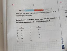 6.
K...
N
Bir çubuk mıknatısın manyetik alanı içerisinde bulunan K, L, M
noktaları şekildeki gibidir.
A)
B)
C)
D)
E)
Buna göre, bu noktalarda oluşan manyetik alan vektörleri-
nin yönleri aşağıdakilerden hangisi gibi olabilir?
K
↓↑↑
L CAB
↓↑↑
M
M
↑↑↑
8.
VIP Yayınları
Yata
Y m
Mr
