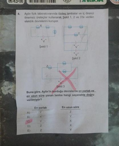 Aylin fizik laboratuvarında özdeş lambalar ve iç direnci
önemsiz üreteçler kullanarak Şekil 1, 2 ve 3'te verilen
elektrik devrelerini kuruyor.
A)
B)
Şekil 1
E)
En parlak
Y
XXNN
+
Y
www
Şekil 3
Buna göre, Aylin'in kurduğu devrelerde en parlak ve
en uzun sür