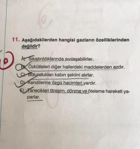 11. Aşağıdakilerden hangisi gazların özelliklerinden
değildir?
A Sıkıştırıldıklarında sıvılaşabilirler.
BÖzkütleleri diğer hallerdeki maddelerden azdır.
LC Bulundukları kabın şeklini alırlar.
D Kendilerine özgü hacimleri vardır.
E) Tanecikleri titreşim, dö