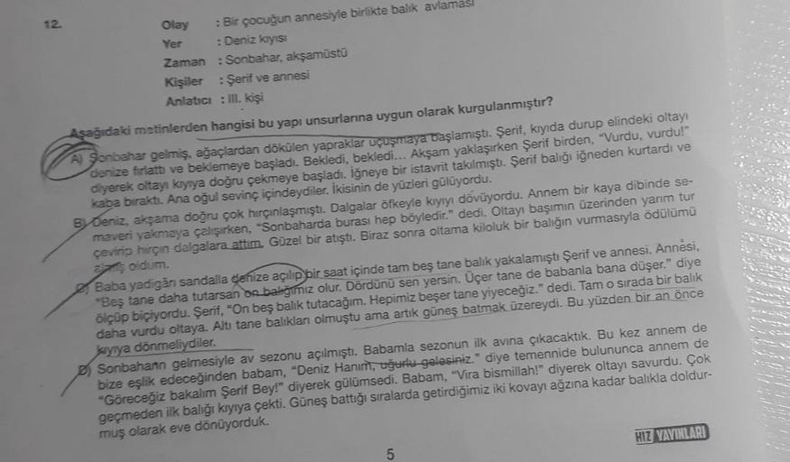 12.
Olay
Yer
: Bir çocuğun annesiyle birlikte balık avlamas
: Deniz kıyısı
Zaman: Sonbahar, akşamüstü
Kişiler : Şerif ve annesi
Anlatıcı: III. kişi
Aşağıdaki metinlerden hangisi bu yapı unsurlarına uygun olarak kurgulanmıştır?
Sonbahar gelmiş, ağaçlardan d