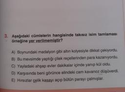 3. Aşağıdaki cümlelerin hangisinde takısız isim tamlaması
örneğine yer verilmemiştir?
A) Boynundaki madalyon gibi altın kolyesiyle dikkat çekiyordu.
B) Bu mevsimde yaptığı çilek reçellerinden para kazanıyordu.
C) Yayladaki ahşap evler dakikalar içinde yanıp kül oldu.
D) Karşısında beni görünce elindeki cam kavanoz düşüverdi.
E) Hırsızlar çelik kasayı açıp bütün parayı çalmışlar.