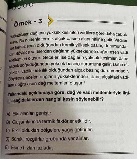 Örnek - 3
"Gündüzleri dağların yüksek kesimleri vadilere göre daha çabuk
ISınır. Bu nedenle termik alçak basınç alanı hâline gelir. Vadiler
ise henüz serin olduğundan termik yüksek basınç durumunda-
dir. Böylece vadilerden dağların yükseklerine doğru esen