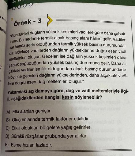 Örnek - 3
"Gündüzleri dağların yüksek kesimleri vadilere göre daha çabuk
ISınır. Bu nedenle termik alçak basınç alanı hâline gelir. Vadiler
ise henüz serin olduğundan termik yüksek basınç durumunda-
dir. Böylece vadilerden dağların yükseklerine doğru esen 