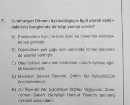 7. Cumhuriyet Dönemi öykücülüğüyle ilgili olarak aşağı-
dakilerin hangisinde bir bilgi yanlışı vardır?
A) Postmodern öykü ve kısa öykü bu dönemde edebiya-
tımıza girmiştir.
B) Öykücülerin pek çoğu aynı zamanda roman alanında
da eserler vermiştir.
C) Olay öyküsü tamamen bırakılmış, durum öyküsü ağır-
lık kazanmıştır.
D) Memduh Şevket Esendal, Çehov tipi öykücülüğün
öncülerindendir.
E) On Ikiye Bir Var, Şişhaneye Yağmur Yağıyordu, Sanc-
ho'nun Sabah Yürüyüşü Haldun Taner'in tanınmış
öyküleri arasındadır.