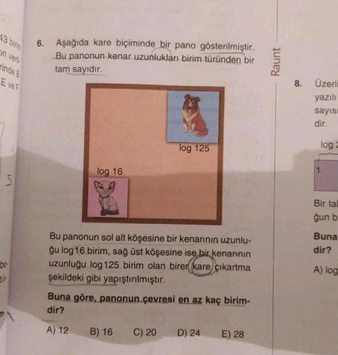 43 birim
on veril
rinde B
E ve F
5
bo-
6. Aşağıda kare biçiminde bir pano gösterilmiştir.
Bu panonun kenar uzunlukları birim türünden bir
tam sayıdır.
log 16
Bu panonun sol alt köşesine bir kenarının uzunlu-
ğu log 16 birim, sağ üst köşesine ise bir kenarı