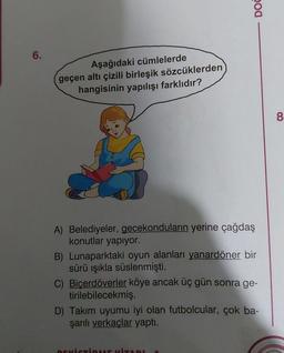 6.
Aşağıdaki cümlelerde
geçen altı çizili birleşik sözcüklerden
hangisinin yapılışı farklıdır?
DOC
A) Belediyeler, gecekonduların yerine çağdaş
konutlar yapıyor.
B) Lunaparktaki oyun alanları yanardöner bir
sürü ışıkla süslenmişti.
C) Biçerdöverler köye ancak üç gün sonra ge-
tirilebilecekmiş.
D) Takım uyumu iyi olan futbolcular, çok ba-
şarılı verkaçlar yaptı.
8