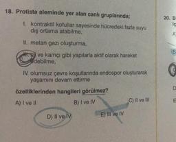 18. Protista aleminde yer alan canlı gruplarında;
1. kontraktil kofullar sayesinde hücredeki fazla suyu
dış ortama atabilme,
II. metan gazı oluşturma,
ve kamçı gibi yapılarla aktif olarak hareket
edebilme,
IV. olumsuz çevre koşullarında endospor oluşturarak
yaşamını devam ettirme
özelliklerinden hangileri görülmez?
A) I ve II
B) I ve IV
D) II ve IV
E) III ve IV
C) II ve III
20. B
iç
A
B
D
}u