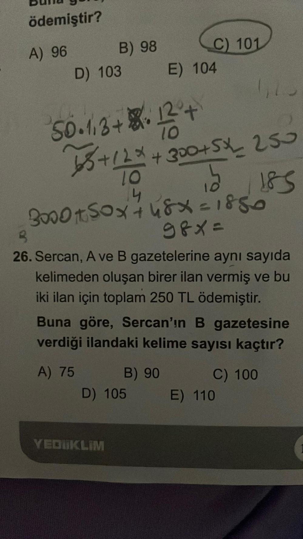 ödemiştir?
A) 96
B) 98
D) 103
50.113 +8+12° +
68 +12 * +300+5*_ 250
15
2 185
10
14
C) 101
3000+50x +48x=1850
98x=
E) 104
26. Sercan, A ve B gazetelerine aynı sayıda
kelimeden oluşan birer ilan vermiş ve bu
iki ilan için toplam 250 TL ödemiştir.
YEDIIKLIM
B