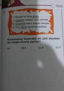 1.
1. Rüzgâr bir telaş içinde
II. Kapkalın halatlar vardı yerimde
III. Gözümde eskiyi arayan bakışlar
IV. Yine takıldı uçurtmam dallara
TEST.
Numaralanmış dizelerdeki altı çizili sözcükler-
den hangisi türemiş yapılıdır?
A) I
B) II
C) III
D) IV