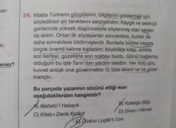 van
ki.
emez?
24. Kitaba Türklerin görgülerini, bilgilerini göstermek için
söyledikleri şiir tanıklarını serpiştirdim. Kaygılı ve sevinçli
günlerinde yüksek düşüncelerle söylenmiş olan savlan
da aldım. Onları ilk söyleyenler sonrakilere, bunlar da
daha sonrakilere bildirmişlerdir. Bunlarla birlikte kitapta
birçok önemli kelime topladım; böylelikle kitap, anılıkta
son kerteyi, güzellikte son noktayı buldu. Gönül bağlamış
olduğum bu işte Tanrı'dan yardım istedim. Her türlü güç,
kuvvet ancak ona güvenmektir. O, bize elverir ve ne güzel
inançtır...
Bu parçada yazarının sözünü ettiği eser
aşağıdakilerden hangisidir?
Atabetü'l Hakayık
C) Kitab-ı Dede Korkut
B) Kutadgu Billig
D) Divan-ı Hikmet
E Divânu Lugâti't-Türk