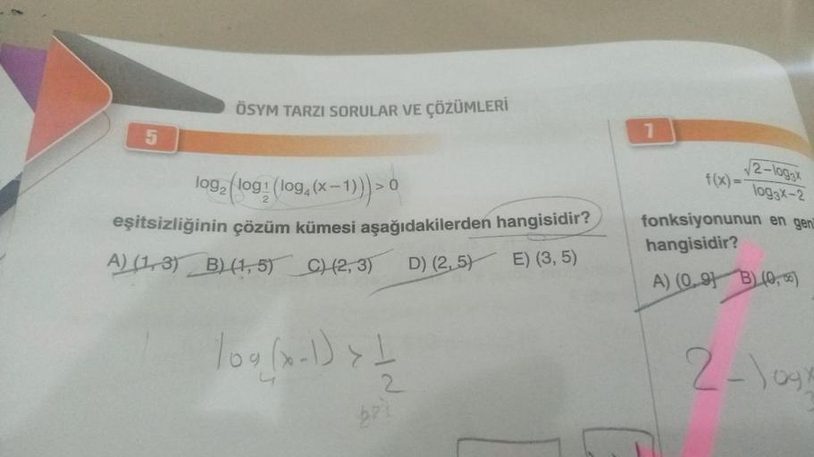 5
ÖSYM TARZI SORULAR VE ÇÖZÜMLERİ
log₂ (log: (log, (x-1))) > 0
eşitsizliğinin çözüm kümesi aşağıdakilerden hangisidir?
A) (1,3) B) (1,5) C) (2, 3)
D) (2,5)
E) (3, 5)
109 (x-1) { //
2
1
√2-log3x
f(x) = log3x-2
fonksiyonunun en gen
hangisidir?
B)(0, 2)
A) (0